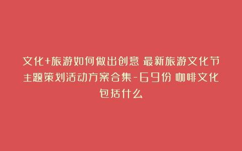 文化+旅游如何做出创意？最新旅游文化节主题策划活动方案合集-69份（咖啡文化包括什么）