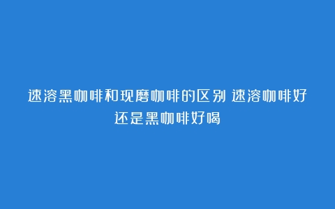 速溶黑咖啡和现磨咖啡的区别（速溶咖啡好还是黑咖啡好喝）