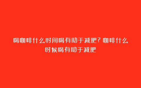 喝咖啡什么时间喝有助于减肥?（咖啡什么时候喝有助于减肥）