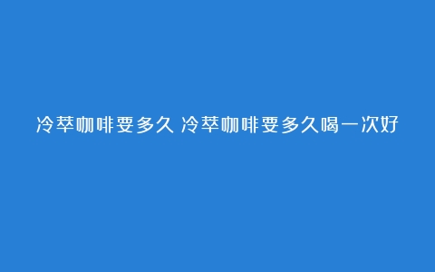 冷萃咖啡要多久（冷萃咖啡要多久喝一次好）