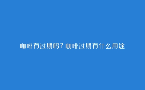 咖啡有过期吗?（咖啡过期有什么用途）