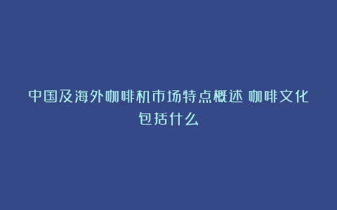 中国及海外咖啡机市场特点概述（咖啡文化包括什么）