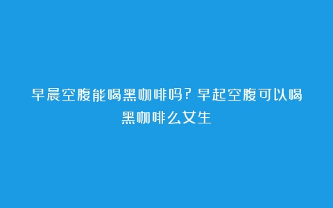 早晨空腹能喝黑咖啡吗?（早起空腹可以喝黑咖啡么女生）