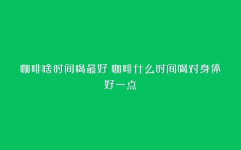 咖啡啥时间喝最好（咖啡什么时间喝对身体好一点）