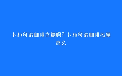 卡布奇诺咖啡含糖吗?（卡布奇诺咖啡热量高么）