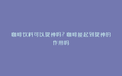 咖啡饮料可以提神吗?（咖啡能起到提神的作用吗）