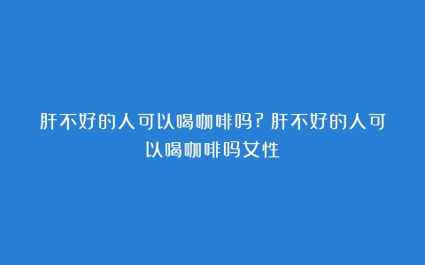 肝不好的人可以喝咖啡吗?（肝不好的人可以喝咖啡吗女性）