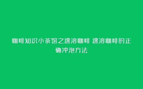 咖啡知识小茶馆之速溶咖啡（速溶咖啡的正确冲泡方法）