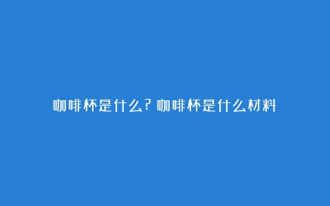 咖啡杯是什么?（咖啡杯是什么材料）