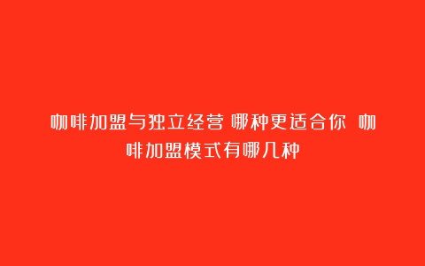 咖啡加盟与独立经营：哪种更适合你？（咖啡加盟模式有哪几种）