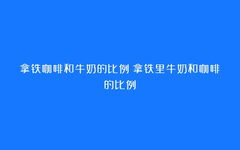 拿铁咖啡和牛奶的比例（拿铁里牛奶和咖啡的比例）