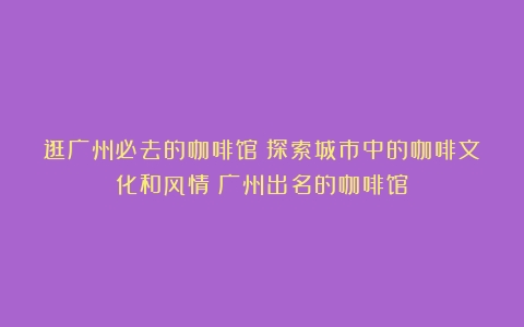 逛广州必去的咖啡馆：探索城市中的咖啡文化和风情（广州出名的咖啡馆）