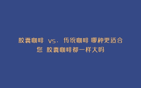 胶囊咖啡 vs. 传统咖啡：哪种更适合您？（胶囊咖啡都一样大吗）