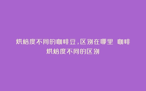 烘焙度不同的咖啡豆，区别在哪里？（咖啡烘焙度不同的区别）