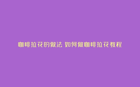 咖啡拉花的做法（如何做咖啡拉花教程）