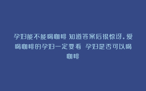 孕妇能不能喝咖啡？知道答案后很惊讶。爱喝咖啡的孕妇一定要看！（孕妇是否可以喝咖啡）