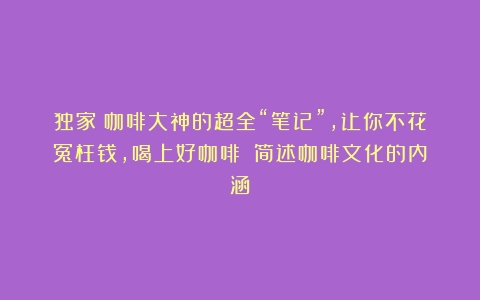 独家丨咖啡大神的超全“笔记”，让你不花冤枉钱，喝上好咖啡！（简述咖啡文化的内涵）