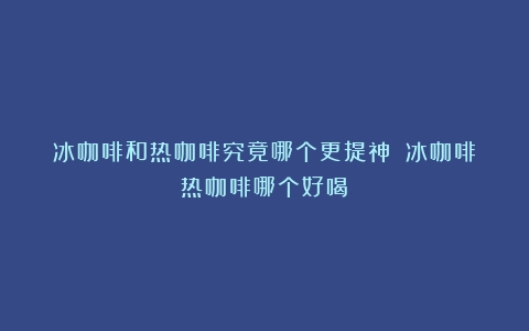 冰咖啡和热咖啡究竟哪个更提神？（冰咖啡热咖啡哪个好喝）