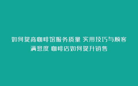 如何提高咖啡馆服务质量：实用技巧与顾客满意度（咖啡店如何提升销售）