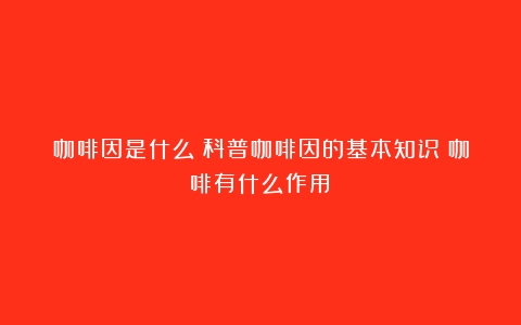 咖啡因是什么？科普咖啡因的基本知识（咖啡有什么作用）