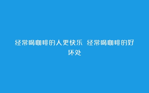 经常喝咖啡的人更快乐？（经常喝咖啡的好坏处）