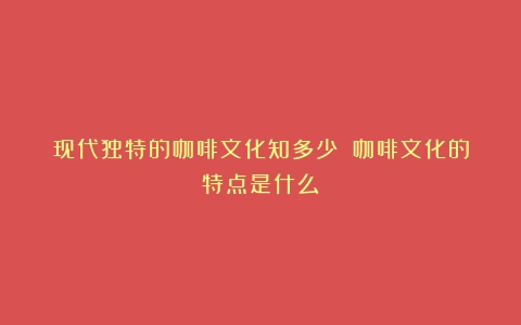 现代独特的咖啡文化知多少？（咖啡文化的特点是什么）