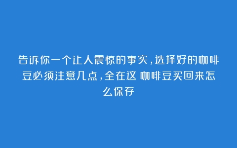 告诉你一个让人震惊的事实，选择好的咖啡豆必须注意几点，全在这（咖啡豆买回来怎么保存）