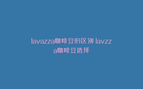 lavazza咖啡豆的区别（lavzza咖啡豆选择）