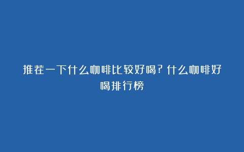 推荐一下什么咖啡比较好喝?（什么咖啡好喝排行榜）