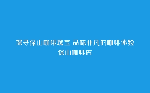 探寻保山咖啡瑰宝：品味非凡的咖啡体验（保山咖啡店）