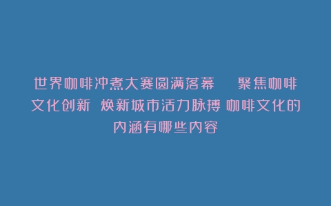 世界咖啡冲煮大赛圆满落幕 | 聚焦咖啡文化创新 焕新城市活力脉搏（咖啡文化的内涵有哪些内容）