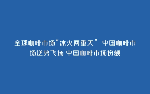 全球咖啡市场“冰火两重天” 中国咖啡市场逆势飞扬（中国咖啡市场份额）