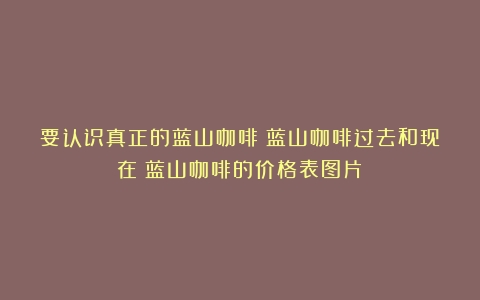 要认识真正的蓝山咖啡！蓝山咖啡过去和现在（蓝山咖啡的价格表图片）