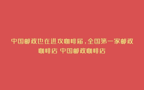 中国邮政也在进攻咖啡届，全国第一家邮政咖啡店（中国邮政咖啡店）