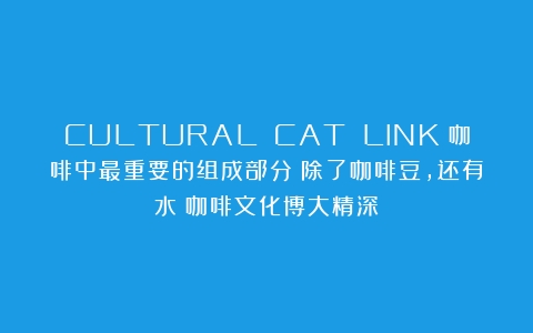 CULTURAL CAT LINK丨咖啡中最重要的组成部分；除了咖啡豆，还有水（咖啡文化博大精深）