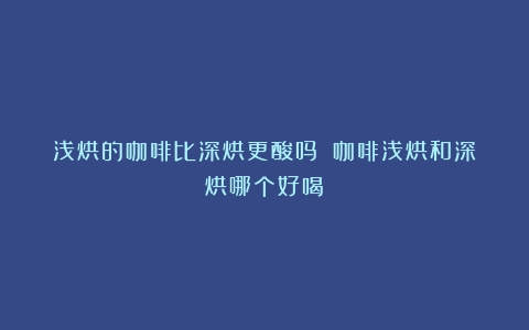 浅烘的咖啡比深烘更酸吗？（咖啡浅烘和深烘哪个好喝）