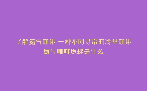 了解氮气咖啡：一种不同寻常的冷萃咖啡（氮气咖啡原理是什么）