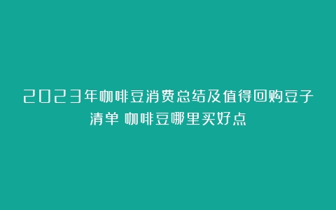 2023年咖啡豆消费总结及值得回购豆子清单（咖啡豆哪里买好点）