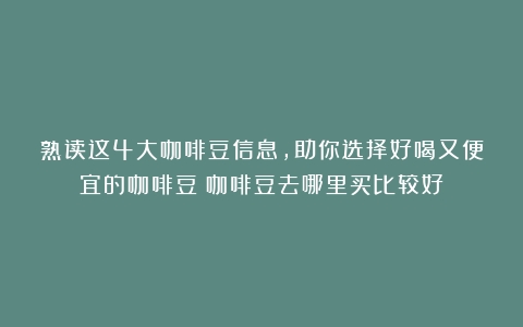 熟读这4大咖啡豆信息，助你选择好喝又便宜的咖啡豆（咖啡豆去哪里买比较好）