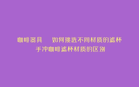 咖啡器具 | 如何挑选不同材质的滤杯？（手冲咖啡滤杯材质的区别）