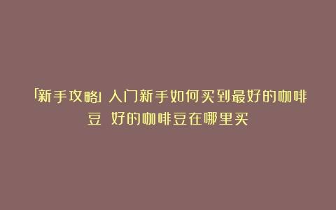 「新手攻略」入门新手如何买到最好的咖啡豆？（好的咖啡豆在哪里买）