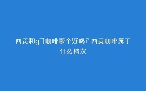 西贡和g7咖啡哪个好喝?（西贡咖啡属于什么档次）