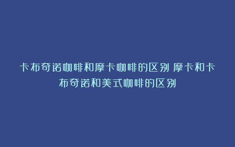 卡布奇诺咖啡和摩卡咖啡的区别（摩卡和卡布奇诺和美式咖啡的区别）