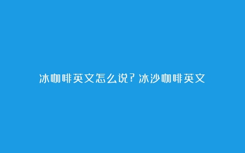 冰咖啡英文怎么说?（冰沙咖啡英文）