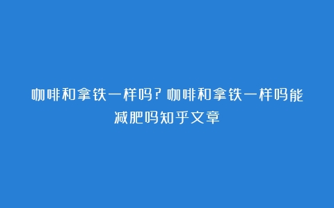 咖啡和拿铁一样吗?（咖啡和拿铁一样吗能减肥吗知乎文章）