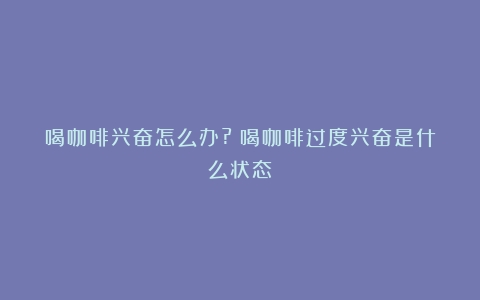 喝咖啡兴奋怎么办?（喝咖啡过度兴奋是什么状态）