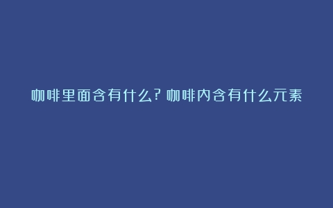 咖啡里面含有什么?（咖啡内含有什么元素）