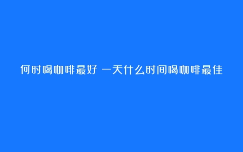 何时喝咖啡最好（一天什么时间喝咖啡最佳）