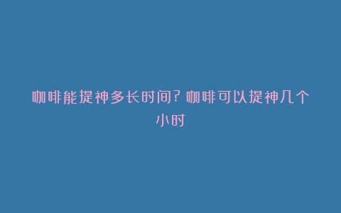 咖啡能提神多长时间?（咖啡可以提神几个小时）