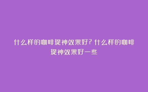 什么样的咖啡提神效果好?（什么样的咖啡提神效果好一些）